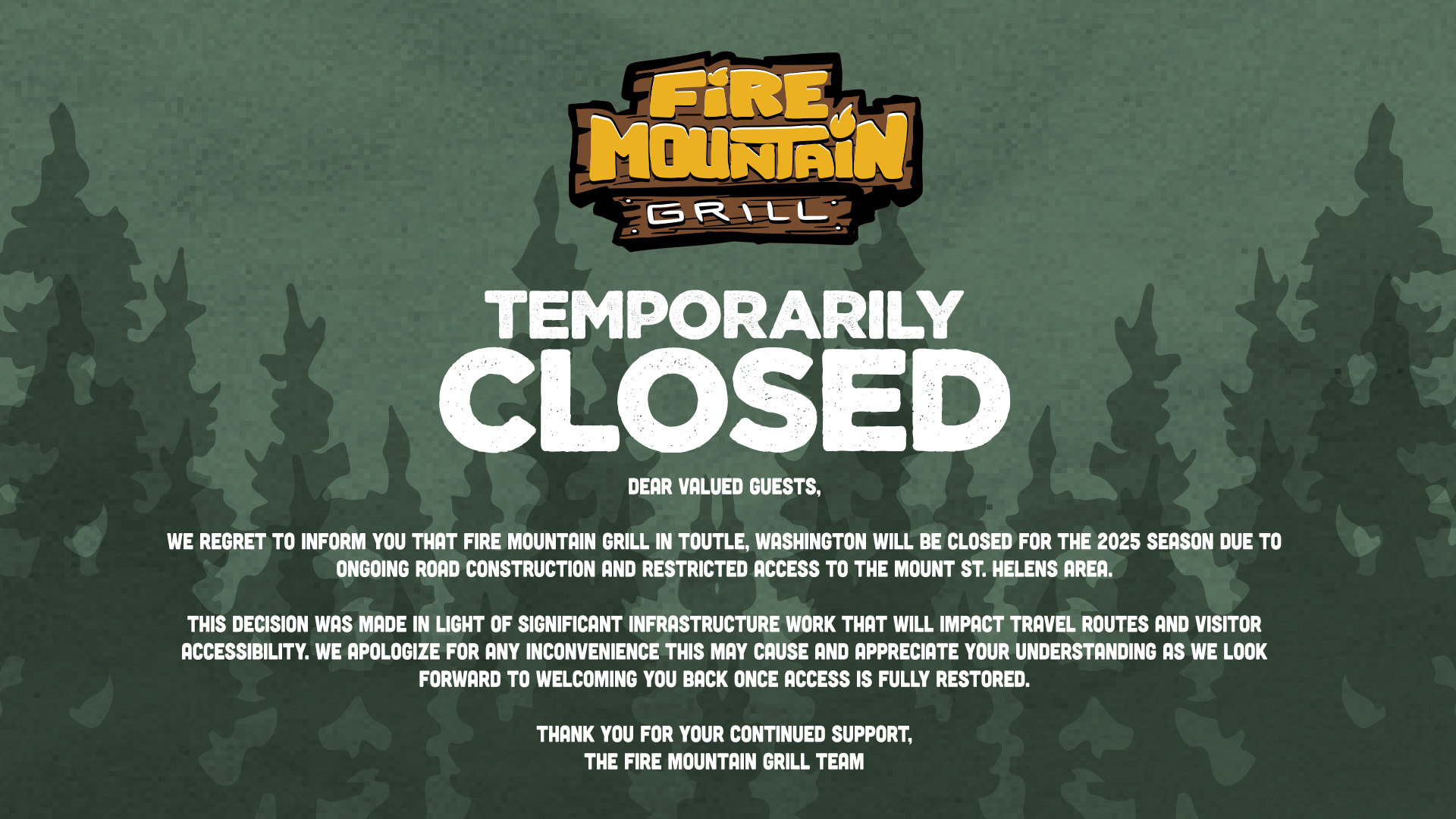 Temporarily closed. Dear valued guests, we regret to inform you that Fire Mountain Grill in Toutle, Washington will be closed for the 2025 season due to ongoing road construction and restricted access to the Mount St. Helens area. This decision was made in light of significant infrastructure work that will impact travel routes and visitor accessibility. We apologize for any inconvenience this may cause and appreciate your understanding as we look forward to welcoming you back once access is fully restored. Thank you for your continued support, the Fire Mountain Grill team.